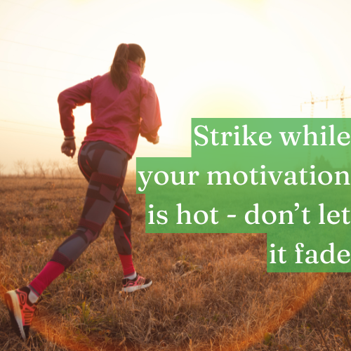 Strike while your motivation is hot—don’t let it fade.