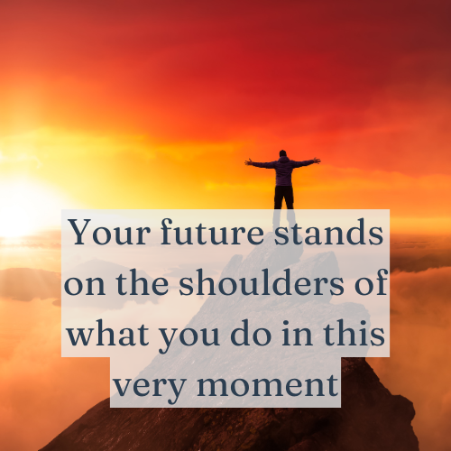 Your future stands on the shoulders of what you do in this very moment.