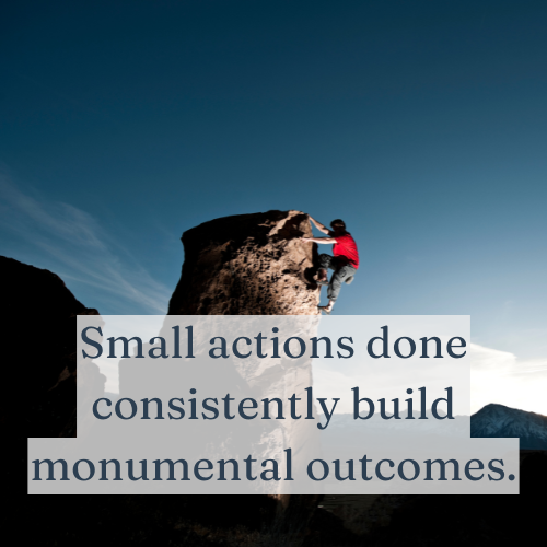 Small Actions Done Consistently Build Monumental Outcomes