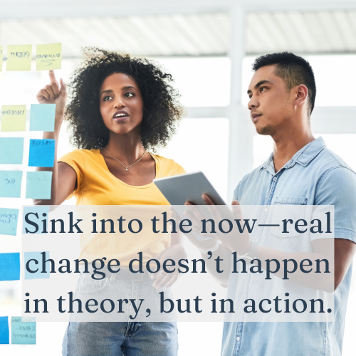 Sink into the now—real change doesn’t happen in theory, but in action.