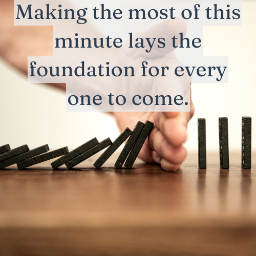 Making the most of this minute lays the foundation for every one to come.