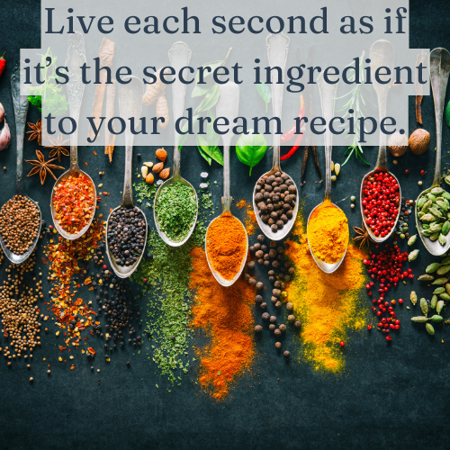 Live each second as if it’s the secret ingredient to your dream recipe.